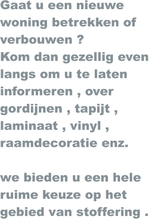 Gaat u een nieuwe  woning betrekken of verbouwen ? Kom dan gezellig even  langs om u te laten  informeren , over gordijnen , tapijt , laminaat , vinyl , raamdecoratie enz.  we bieden u een hele ruime keuze op het  gebied van stoffering .