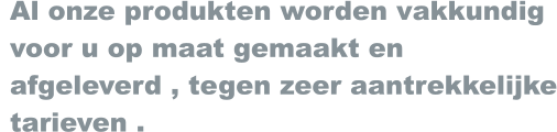 Al onze produkten worden vakkundig  voor u op maat gemaakt en  afgeleverd , tegen zeer aantrekkelijke  tarieven .